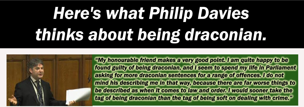 “My honourable friend makes a very good point. I am quite happy to be found guilty of being draconian, and I seem to spend my life in Parliament asking for more draconian sentences for a range of offences. I do not mind his describing me in that way, because there are far worse things to be described as when it comes to law and order. I would sooner take the tag of being draconian than the tag of being soft on dealing with crime.”
